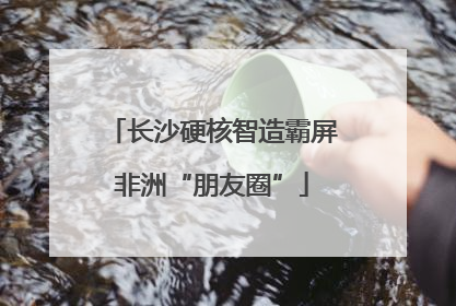 长沙硬核智造霸屏非洲“朋友圈”