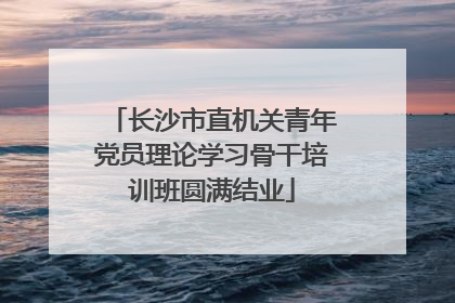 长沙市直机关青年党员理论学习骨干培训班圆满结业