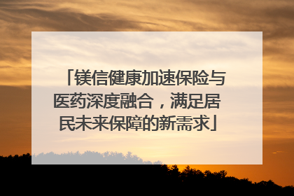 镁信健康加速保险与医药深度融合，满足居民未来保障的新需求