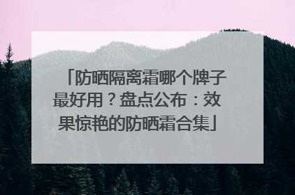 防晒隔离霜哪个牌子最好用？盘点公布：效果惊艳的防晒霜合集