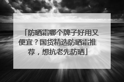 防晒霜哪个牌子好用又便宜？国货精选防晒霜推荐，想抗老先防晒