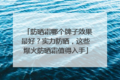防晒霜哪个牌子效果最好？实力防晒，这些爆火防晒霜值得入手