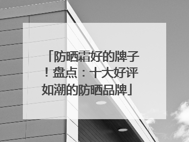 防晒霜好的牌子！盘点：十大好评如潮的防晒品牌