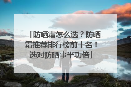 防晒霜怎么选？防晒霜推荐排行榜前十名！选对防晒事半功倍