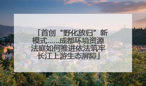 首创“野化放归”新模式……成都环境资源法庭如何推进依法筑牢长江上游生态屏障