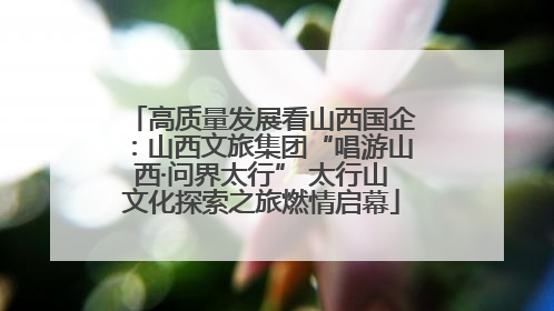 高质量发展看山西国企：山西文旅集团“唱游山西·问界太行” 太行山文化探索之旅燃情启幕