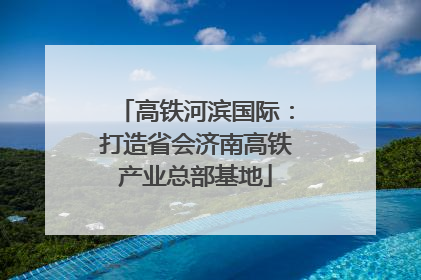 高铁河滨国际：打造省会济南高铁产业总部基地