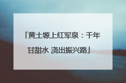 黄土塬上红军泉：千年甘甜水 浇出振兴路