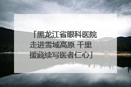 黑龙江省眼科医院走进雪域高原 千里援藏续写医者仁心