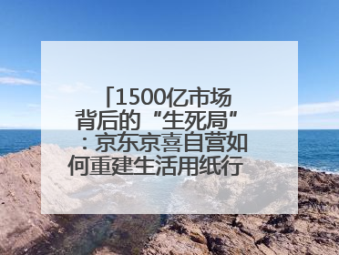 1500亿市场背后的“生死局”：京东京喜自营如何重建生活用纸行业信任？