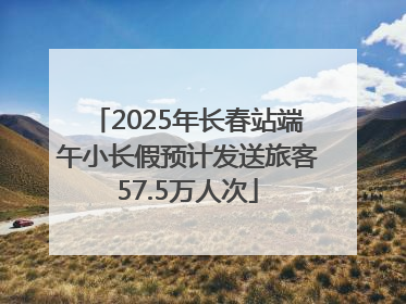 2025年长春站端午小长假预计发送旅客57.5万人次