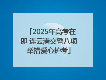 2025年高考在即 连云港交警八项举措爱心护考