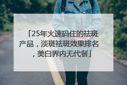 25年火速码住的祛斑产品，淡斑祛斑效果排名，美白界内无代餐