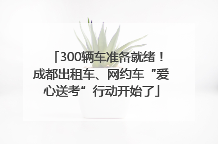 300辆车准备就绪！成都出租车、网约车“爱心送考”行动开始了