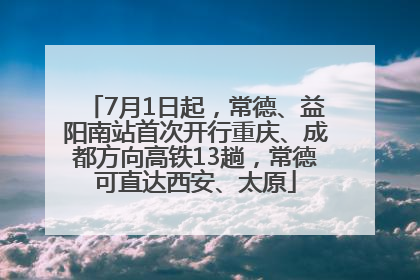 7月1日起，常德、益阳南站首次开行重庆、成都方向高铁13趟，常德可直达西安、太原