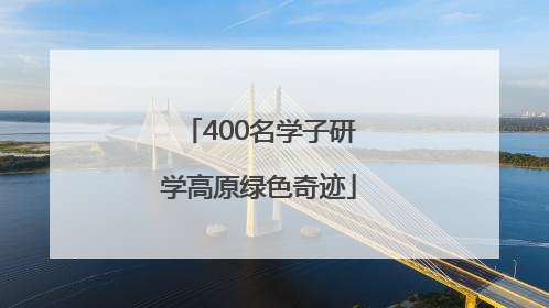 400名学子研学高原绿色奇迹