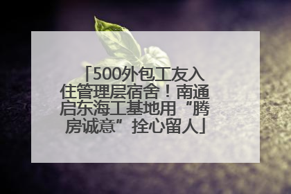 500外包工友入住管理层宿舍！南通启东海工基地用“腾房诚意”拴心留人