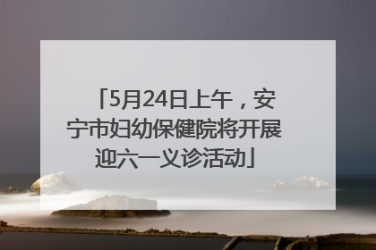 5月24日上午，安宁市妇幼保健院将开展迎六一义诊活动