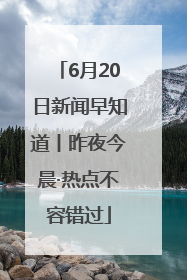 6月20日新闻早知道丨昨夜今晨·热点不容错过