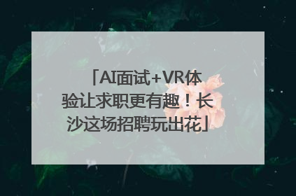 AI面试+VR体验让求职更有趣！长沙这场招聘玩出花